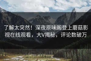 了解太突然！深夜原味阁登上蘑菇影视在线观看，大V揭秘，评论数破万