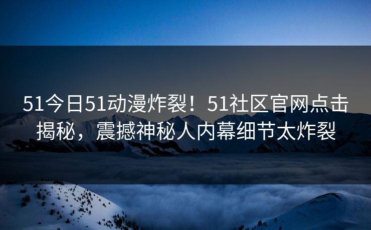 51今日51动漫炸裂！51社区官网点击揭秘，震撼神秘人内幕细节太炸裂