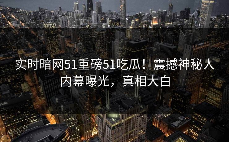 实时暗网51重磅51吃瓜！震撼神秘人内幕曝光，真相大白