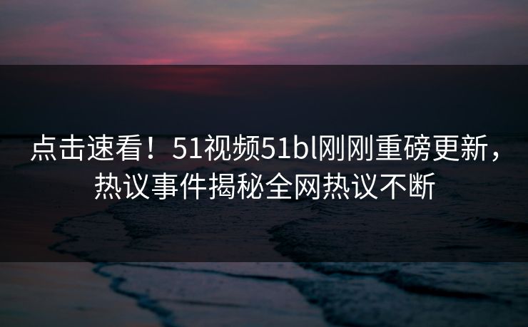点击速看！51视频51bl刚刚重磅更新，热议事件揭秘全网热议不断