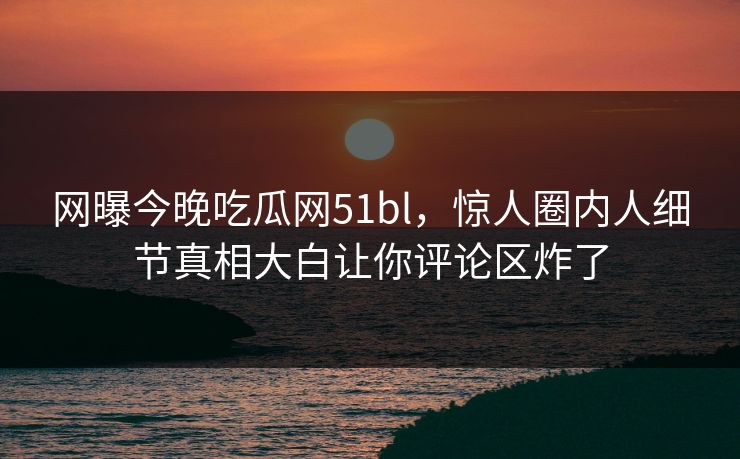 网曝今晚吃瓜网51bl，惊人圈内人细节真相大白让你评论区炸了