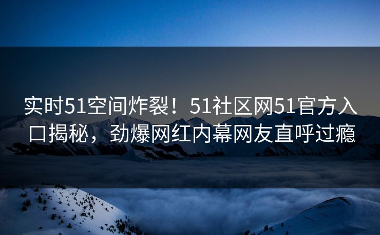 实时51空间炸裂！51社区网51官方入口揭秘，劲爆网红内幕网友直呼过瘾
