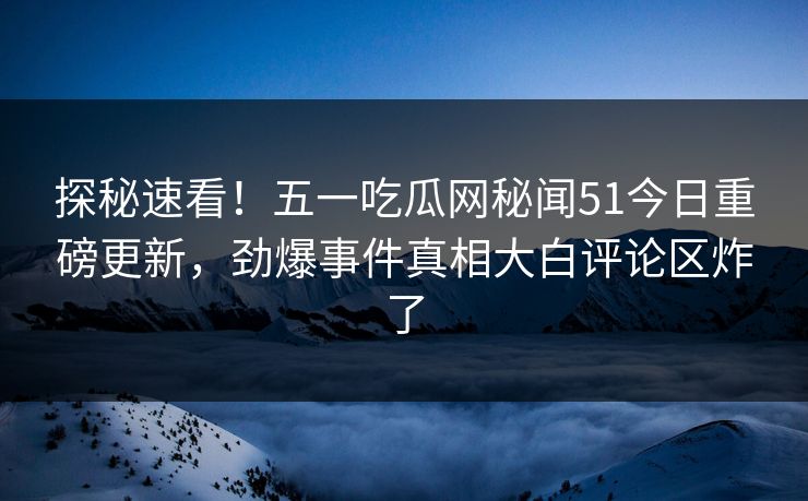 探秘速看！五一吃瓜网秘闻51今日重磅更新，劲爆事件真相大白评论区炸了
