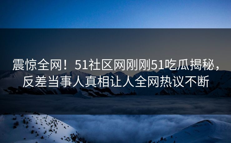 震惊全网！51社区网刚刚51吃瓜揭秘，反差当事人真相让人全网热议不断