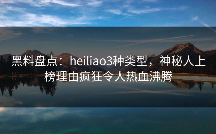 黑料盘点：heiliao3种类型，神秘人上榜理由疯狂令人热血沸腾