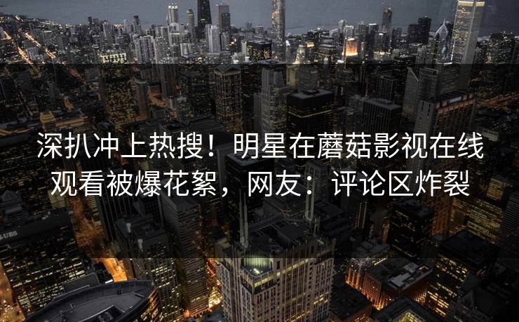 深扒冲上热搜！明星在蘑菇影视在线观看被爆花絮，网友：评论区炸裂