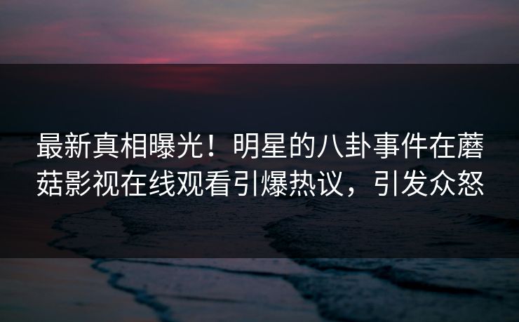 最新真相曝光!明星的八卦事件在蘑菇影视在线观看引爆热议,引发众怒 最新真相曝光!明星的八卦事件在蘑菇影视在线观看引爆热议,引发众怒