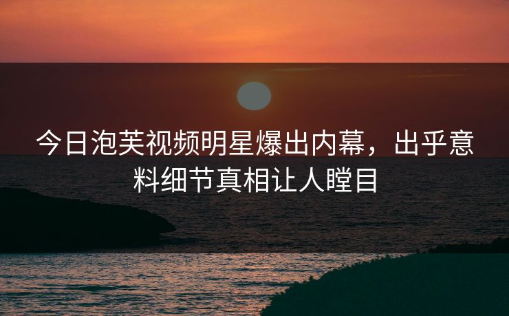 今日泡芙视频明星爆出内幕，出乎意料细节真相让人瞠目