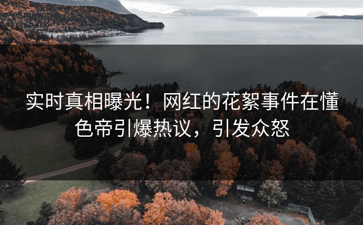 实时真相曝光！网红的花絮事件在懂色帝引爆热议，引发众怒