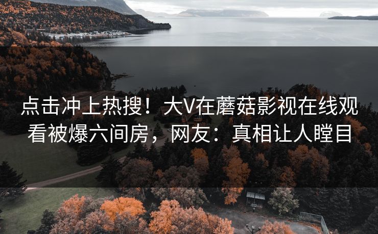 点击冲上热搜！大V在蘑菇影视在线观看被爆六间房，网友：真相让人瞠目
