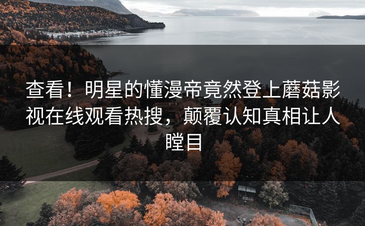 查看！明星的懂漫帝竟然登上蘑菇影视在线观看热搜，颠覆认知真相让人瞠目