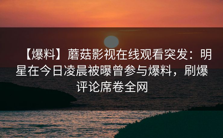 【爆料】蘑菇影视在线观看突发：明星在今日凌晨被曝曾参与爆料，刷爆评论席卷全网