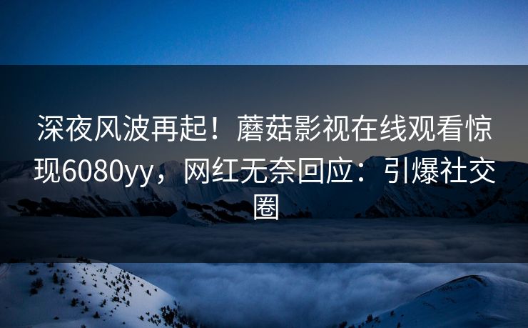 深夜风波再起！蘑菇影视在线观看惊现6080yy，网红无奈回应：引爆社交圈