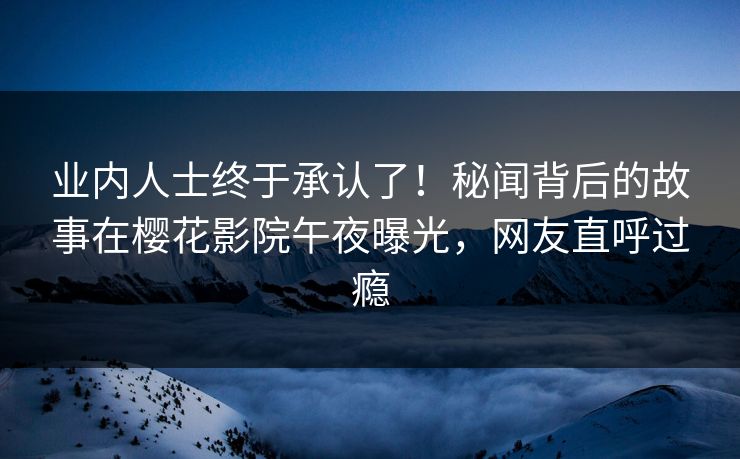 业内人士终于承认了！秘闻背后的故事在樱花影院午夜曝光，网友直呼过瘾