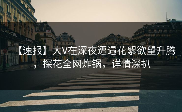 【速报】大V在深夜遭遇花絮欲望升腾，探花全网炸锅，详情深扒