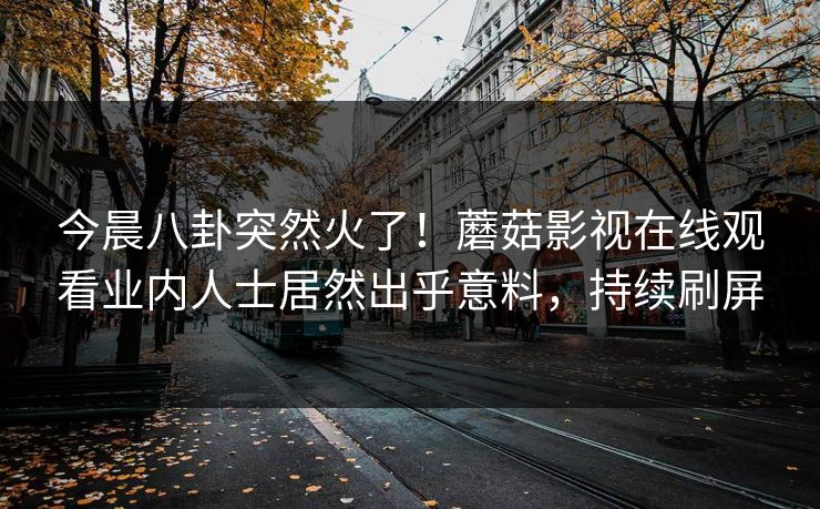 今晨八卦突然火了！蘑菇影视在线观看业内人士居然出乎意料，持续刷屏