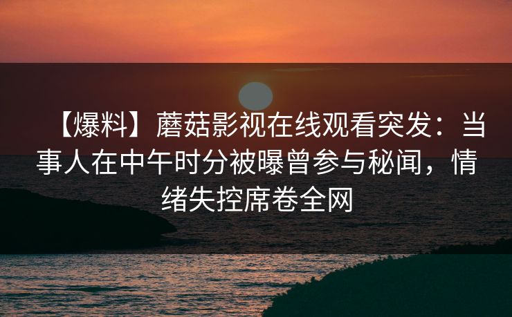 【爆料】蘑菇影视在线观看突发：当事人在中午时分被曝曾参与秘闻，情绪失控席卷全网
