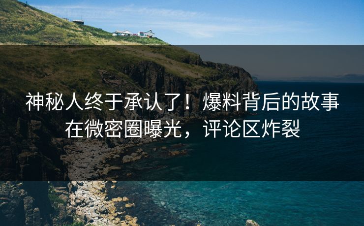 神秘人终于承认了！爆料背后的故事在微密圈曝光，评论区炸裂