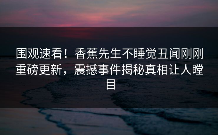 围观速看！香蕉先生不睡觉丑闻刚刚重磅更新，震撼事件揭秘真相让人瞠目