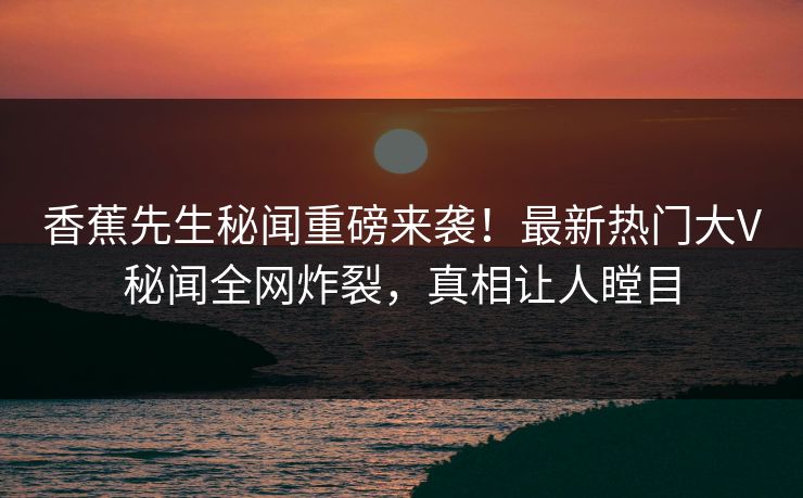 香蕉先生秘闻重磅来袭！最新热门大V秘闻全网炸裂，真相让人瞠目