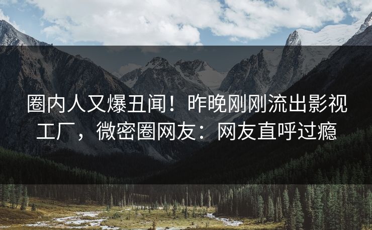 圈内人又爆丑闻！昨晚刚刚流出影视工厂，微密圈网友：网友直呼过瘾