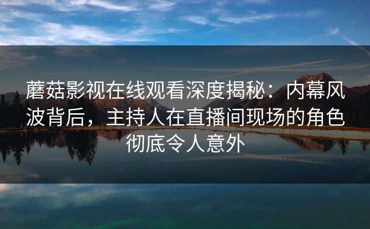 蘑菇影视在线观看深度揭秘：内幕风波背后，主持人在直播间现场的角色彻底令人意外