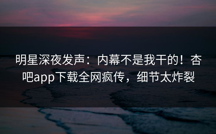 明星深夜发声：内幕不是我干的！杏吧app下载全网疯传，细节太炸裂