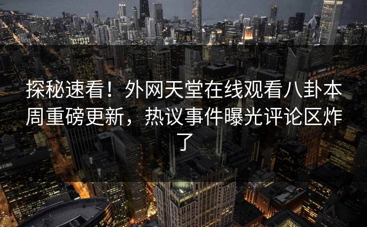探秘速看！外网天堂在线观看八卦本周重磅更新，热议事件曝光评论区炸了