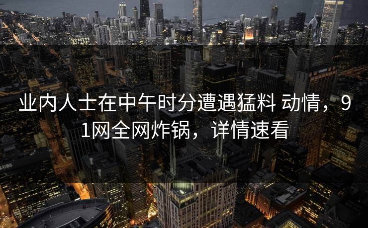 业内人士在中午时分遭遇猛料 动情,91网全网炸锅,详情速看 业内人士在中午时分遭遇猛料 动情,91网全网炸锅,详情速看