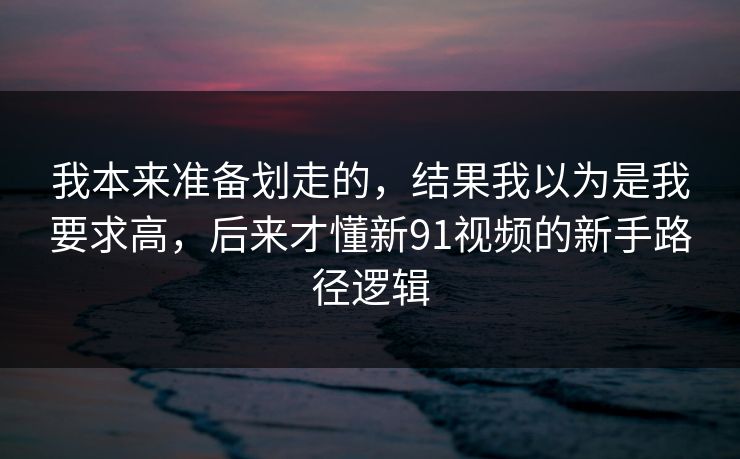 我本来准备划走的，结果我以为是我要求高，后来才懂新91视频的新手路径逻辑