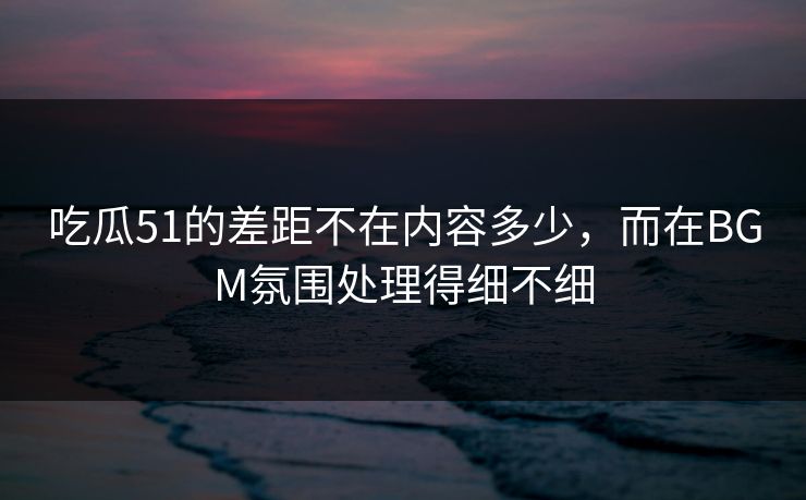吃瓜51的差距不在内容多少，而在BGM氛围处理得细不细