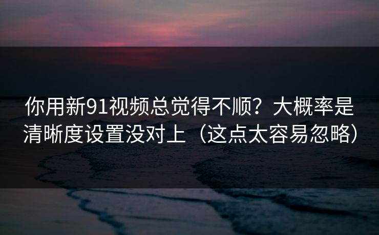 你用新91视频总觉得不顺？大概率是清晰度设置没对上（这点太容易忽略）