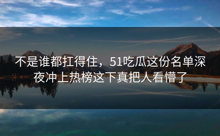 不是谁都扛得住,51吃瓜这份名单深夜冲上热榜这下真把人看懵了 不是谁都扛得住,51吃瓜这份名单深夜冲上热榜这下真把人看懵了