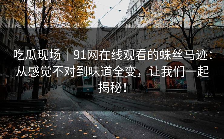 吃瓜现场|91网在线观看的蛛丝马迹:从感觉不对到味道全变,让我们一起揭秘! 吃瓜现场|91网在线观看的蛛丝马迹:从感觉不对到味道全变,让我们一起揭秘!
