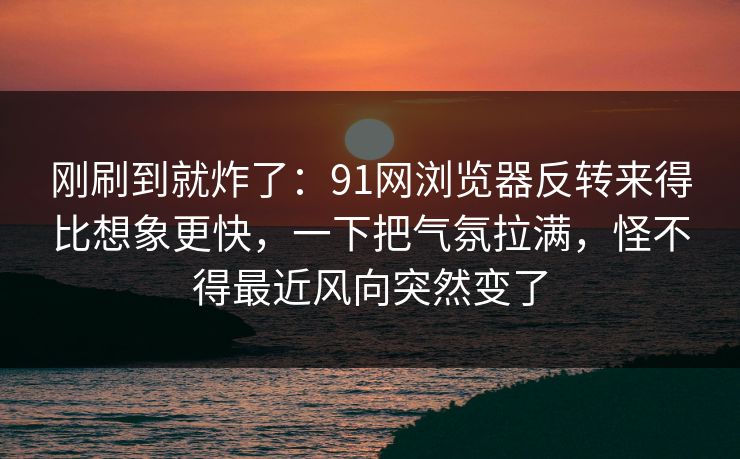 刚刷到就炸了：91网浏览器反转来得比想象更快，一下把气氛拉满，怪不得最近风向突然变了