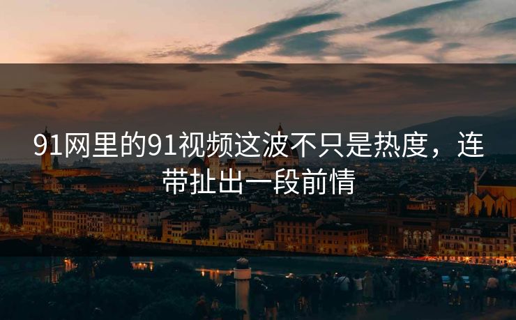 91网里的91视频这波不只是热度，连带扯出一段前情