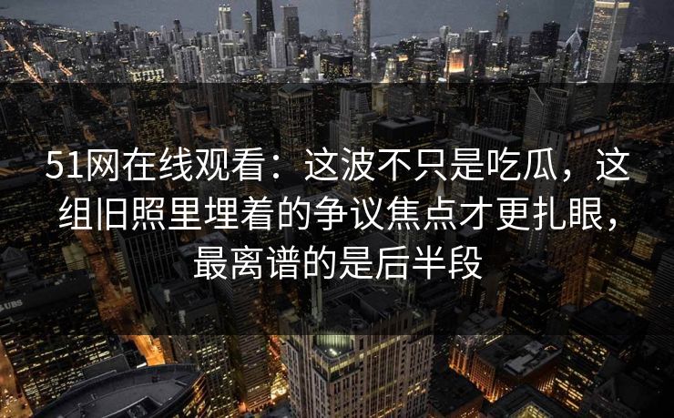51网在线观看：这波不只是吃瓜，这组旧照里埋着的争议焦点才更扎眼，最离谱的是后半段